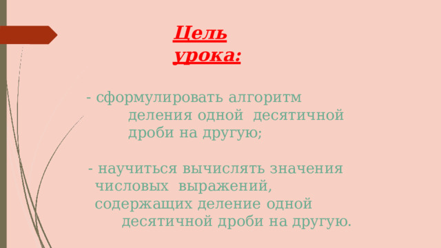 Цель  урока: -  сформулировать  алгоритм  деления  одной  десятичной дроби  на  другую; -  научиться  вычислять  значения  числовых  выражений,  содержащих деление  одной десятичной дроби  на  другую. 