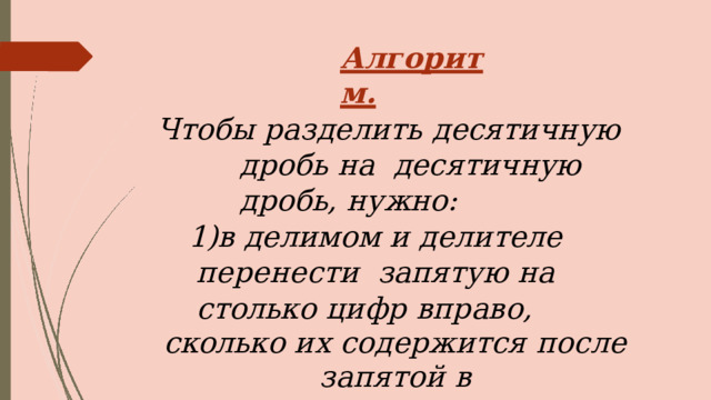 Алгоритм. Чтобы разделить десятичную дробь на  десятичную дробь,  нужно: в  делимом  и делителе перенести  запятую  на  столько  цифр вправо, сколько  их  содержится  после  запятой  в делителе; выполнить деление на натуральное  число. 