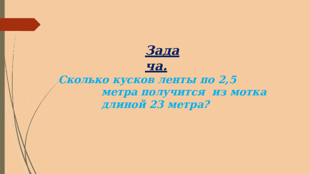 Задача. Сколько  кусков  ленты  по  2,5  метра  получится  из  мотка  длиной  23  метра? 