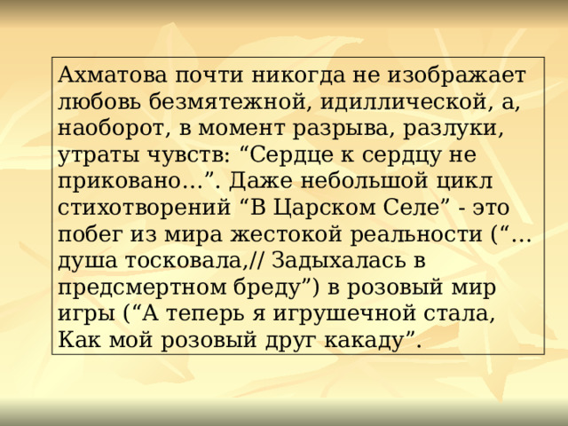 Ахматова почти никогда не изображает любовь безмятежной, идиллической, а, наоборот, в момент разрыва, разлуки, утраты чувств: “Сердце к сердцу не приковано…”. Даже небольшой цикл стихотворений “В Царском Селе” - это побег из мира жестокой реальности (“…душа тосковала,// Задыхалась в предсмертном бреду”) в розовый мир игры (“А теперь я игрушечной стала, Как мой розовый друг какаду”. 