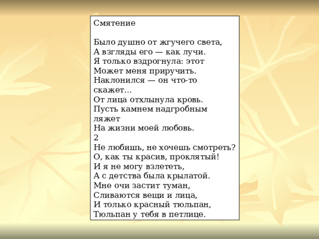 Смятение Было душно от жгучего света, А взгляды его — как лучи. Я только вздрогнула: этот Может меня приручить. Наклонился — он что-то скажет… От лица отхлынула кровь. Пусть камнем надгробным ляжет На жизни моей любовь. 2 Не любишь, не хочешь смотреть? О, как ты красив, проклятый! И я не могу взлететь, А с детства была крылатой. Мне очи застит туман, Сливаются вещи и лица, И только красный тюльпан, Тюльпан у тебя в петлице. 