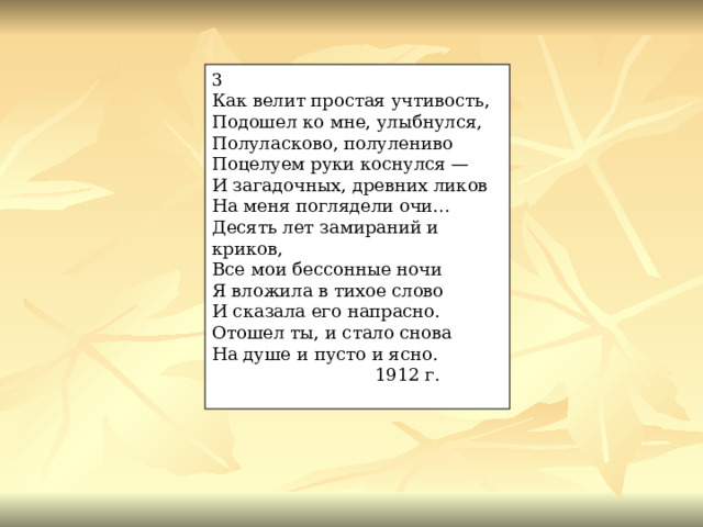 3 Как велит простая учтивость, Подошел ко мне, улыбнулся, Полуласково, полулениво Поцелуем руки коснулся — И загадочных, древних ликов На меня поглядели очи… Десять лет замираний и криков, Все мои бессонные ночи Я вложила в тихое слово И сказала его напрасно. Отошел ты, и стало снова На душе и пусто и ясно.  1912 г. 