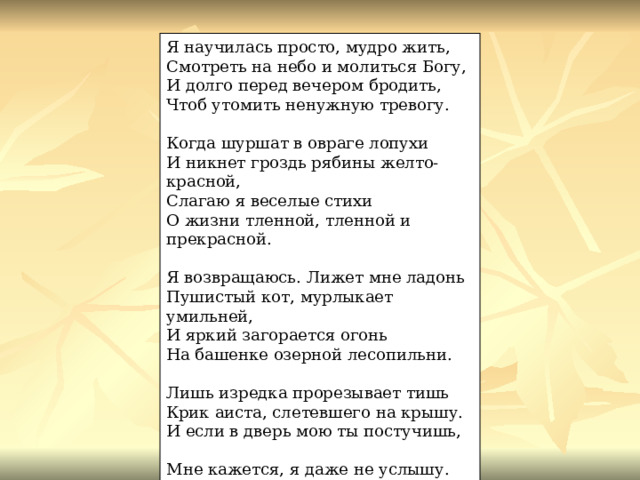 Я научилась просто, мудро жить, Смотреть на небо и молиться Богу, И долго перед вечером бродить, Чтоб утомить ненужную тревогу. Когда шуршат в овраге лопухи И никнет гроздь рябины желто-красной, Слагаю я веселые стихи О жизни тленной, тленной и прекрасной. Я возвращаюсь. Лижет мне ладонь Пушистый кот, мурлыкает умильней, И яркий загорается огонь На башенке озерной лесопильни. Лишь изредка прорезывает тишь Крик аиста, слетевшего на крышу. И если в дверь мою ты постучишь, Мне кажется, я даже не услышу. 
