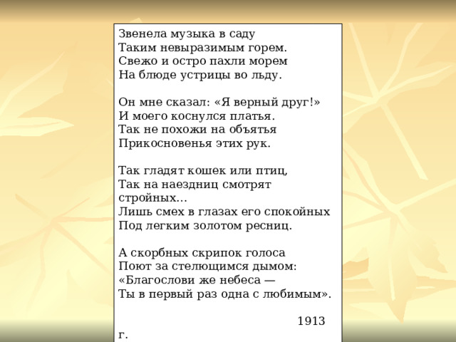 Звенела музыка в саду Таким невыразимым горем. Свежо и остро пахли морем На блюде устрицы во льду. Он мне сказал: «Я верный друг!» И моего коснулся платья. Так не похожи на объятья Прикосновенья этих рук. Так гладят кошек или птиц, Так на наездниц смотрят стройных… Лишь смех в глазах его спокойных Под легким золотом ресниц. А скорбных скрипок голоса Поют за стелющимся дымом: «Благослови же небеса — Ты в первый раз одна с любимым».  1913 г. 