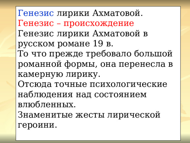 Генезис лирики Ахматовой. Генезис – происхождение Генезис лирики Ахматовой в русском романе 19 в. То что прежде требовало большой романной формы, она перенесла в камерную лирику. Отсюда точные психологические наблюдения над состоянием влюбленных. Знаменитые жесты лирической героини. 