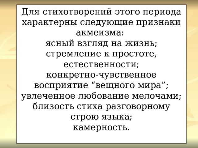 Для стихотворений этого периода характерны следующие признаки акмеизма: ясный взгляд на жизнь; стремление к простоте, естественности; конкретно-чувственное восприятие “вещного мира”; увлеченное любование мелочами; близость стиха разговорному строю языка; камерность. 