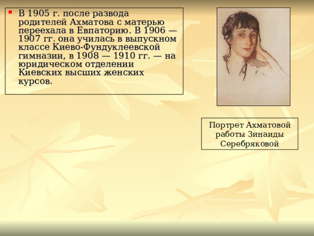 В 1905 г. после развода родителей Ахматова с матерью переехала в Евпаторию. В 1906 — 1907 гг. она училась в выпускном классе Киево-Фундуклеевской гимназии, в 1908 — 1910 гг. — на юридическом отделении Киевских высших женских курсов. Портрет Ахматовой работы Зинаиды Серебряковой 