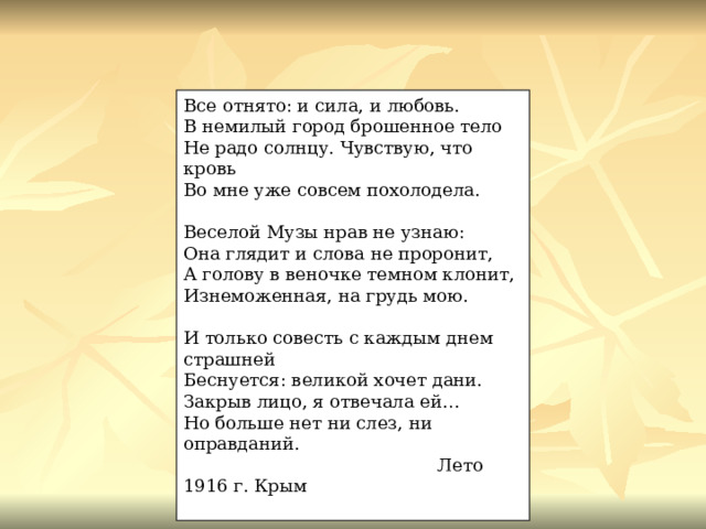 Все отнято: и сила, и любовь. В немилый город брошенное тело Не радо солнцу. Чувствую, что кровь Во мне уже совсем похолодела. Веселой Музы нрав не узнаю: Она глядит и слова не проронит, А голову в веночке темном клонит, Изнеможенная, на грудь мою. И только совесть с каждым днем страшней Беснуется: великой хочет дани. Закрыв лицо, я отвечала ей… Но больше нет ни слез, ни оправданий.  Лето 1916 г. Крым 