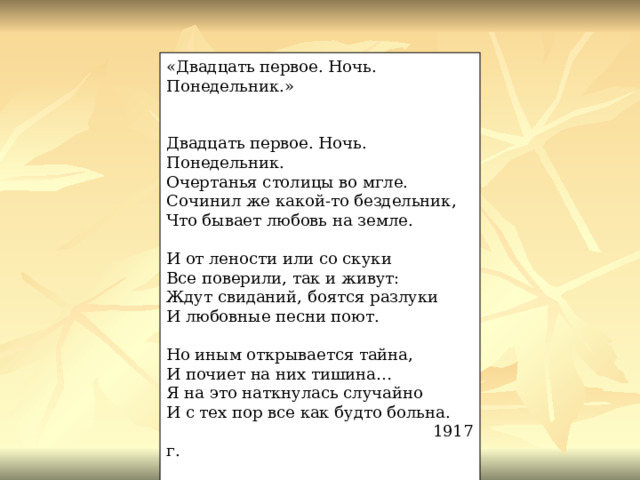 «Двадцать первое. Ночь. Понедельник.» Двадцать первое. Ночь. Понедельник. Очертанья столицы во мгле. Сочинил же какой-то бездельник, Что бывает любовь на земле. И от лености или со скуки Все поверили, так и живут: Ждут свиданий, боятся разлуки И любовные песни поют. Но иным открывается тайна, И почиет на них тишина… Я на это наткнулась случайно И с тех пор все как будто больна.  1917 г. 