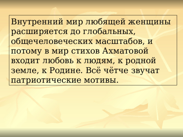 Внутренний мир любящей женщины расширяется до глобальных, общечеловеческих масштабов, и потому в мир стихов Ахматовой входит любовь к людям, к родной земле, к Родине. Всё чётче звучат патриотические мотивы. 