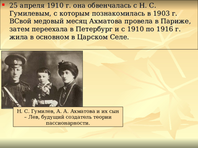 25 апреля 1910 г. она обвенчалась с Н. С. Гумилевым, с которым познакомилась в 1903 г. ВСвой медовый месяц Ахматова провела в Париже, затем переехала в Петербург и с 1910 по 1916 г. жила в основном в Царском Селе. Н. С. Гумилев, А. А. Ахматова и их сын – Лев, будущий создатель теории пассионарности. 