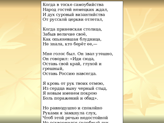 Когда в тоске самоубийства Народ гостей немецких ждал, И дух суровый византийства От русской церкви отлетал, Когда приневская столица, Забыв величие своё, Как опьяневшая блудница, Не знала, кто берёт ее,— Мне голос был. Он звал утешно, Он говорил: «Иди сюда, Оставь свой край, глухой и грешный, Оставь Россию навсегда. Я кровь от рук твоих отмою, Из сердца выну черный стыд, Я новым именем покрою Боль поражений и обид». Но равнодушно и спокойно Руками я замкнула слух, Чтоб этой речью недостойной Не осквернился скорбный дух. 1917 г. 