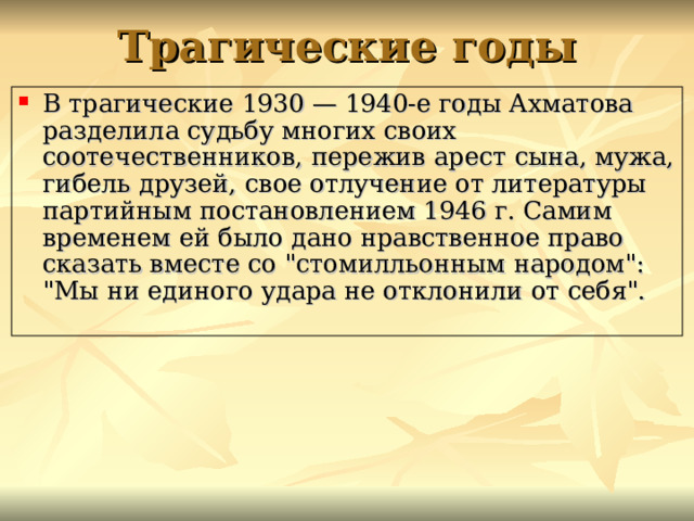 Трагические годы В трагические 1930 — 1940-е годы Ахматова разделила судьбу многих своих соотечественников, пережив арест сына, мужа, гибель друзей, свое отлучение от литературы партийным постановлением 1946 г. Самим временем ей было дано нравственное право сказать вместе со 