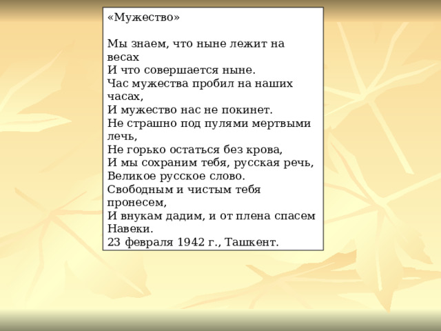 «Мужество» Мы знаем, что ныне лежит на весах И что совершается ныне. Час мужества пробил на наших часах, И мужество нас не покинет. Не страшно под пулями мертвыми лечь, Не горько остаться без крова, И мы сохраним тебя, русская речь, Великое русское слово. Свободным и чистым тебя пронесем, И внукам дадим, и от плена спасем Навеки. 23 февраля 1942 г., Ташкент. 