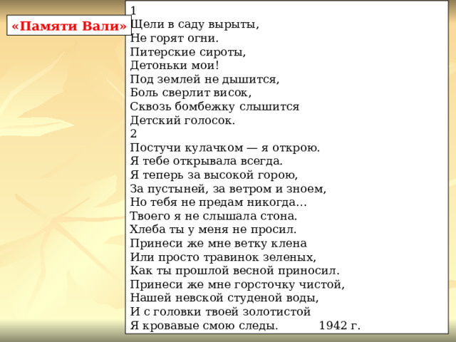 1 Щели в саду вырыты, Не горят огни. Питерские сироты, Детоньки мои! Под землей не дышится, Боль сверлит висок, Сквозь бомбежку слышится Детский голосок. 2 Постучи кулачком — я открою. Я тебе открывала всегда. Я теперь за высокой горою, За пустыней, за ветром и зноем, Но тебя не предам никогда… Твоего я не слышала стона. Хлеба ты у меня не просил. Принеси же мне ветку клена Или просто травинок зеленых, Как ты прошлой весной приносил. Принеси же мне горсточку чистой, Нашей невской студеной воды, И с головки твоей золотистой Я кровавые смою следы. 1942 г. «Памяти Вали» 