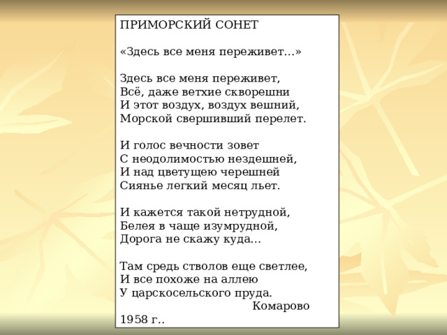 ПРИМОРСКИЙ СОНЕТ «Здесь все меня переживет…» Здесь все меня переживет, Всё, даже ветхие скворешни И этот воздух, воздух вешний, Морской свершивший перелет. И голос вечности зовет С неодолимостью нездешней, И над цветущею черешней Сиянье легкий месяц льет. И кажется такой нетрудной, Белея в чаще изумрудной, Дорога не скажу куда…   Там средь стволов еще светлее,  И все похоже на аллею  У царскосельского пруда.   Комарово 1958 г.. 