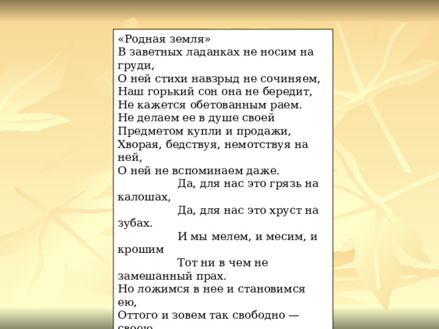 «Родная земля» В заветных ладанках не носим на груди, О ней стихи навзрыд не сочиняем, Наш горький сон она не бередит, Не кажется обетованным раем. Не делаем ее в душе своей Предметом купли и продажи, Хворая, бедствуя, немотствуя на ней, О ней не вспоминаем даже.  Да, для нас это грязь на калошах,  Да, для нас это хруст на зубах.  И мы мелем, и месим, и крошим  Тот ни в чем не замешанный прах. Но ложимся в нее и становимся ею, Оттого и зовем так свободно — своею. 1961  Ленинград 