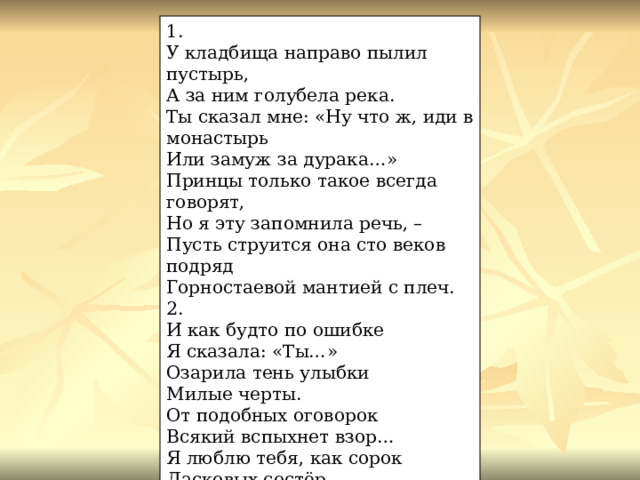 1. У кладбища направо пылил пустырь, А за ним голубела река. Ты сказал мне: «Ну что ж, иди в монастырь Или замуж за дурака…» Принцы только такое всегда говорят, Но я эту запомнила речь, – Пусть струится она сто веков подряд Горностаевой мантией с плеч. 2. И как будто по ошибке Я сказала: «Ты…» Озарила тень улыбки Милые черты. От подобных оговорок Всякий вспыхнет взор… Я люблю тебя, как сорок Ласковых сестёр.  1909 г. 