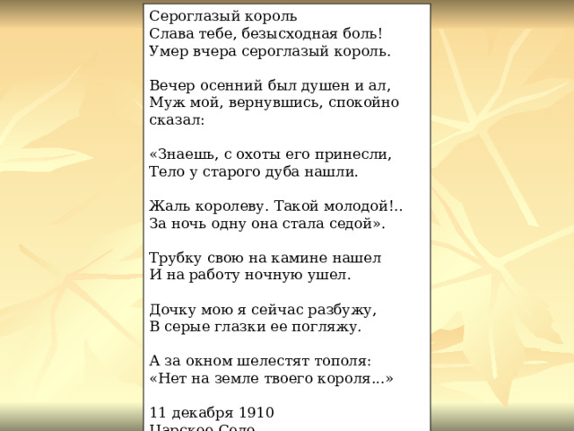 Сероглазый король Слава тебе, безысходная боль! Умер вчера сероглазый король. Вечер осенний был душен и ал, Муж мой, вернувшись, спокойно сказал: «Знаешь, с охоты его принесли, Тело у старого дуба нашли. Жаль королеву. Такой молодой!.. За ночь одну она стала седой». Трубку свою на камине нашел И на работу ночную ушел. Дочку мою я сейчас разбужу, В серые глазки ее погляжу. А за окном шелестят тополя: «Нет на земле твоего короля...» 11 декабря 1910 Царское Село 