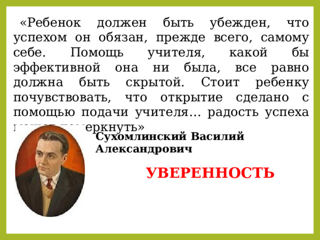 «Ребенок должен быть убежден, что успехом он обязан, прежде всего, самому себе. Помощь учителя, какой бы эффективной она ни была, все равно должна быть скрытой. Стоит ребенку почувствовать, что открытие сделано с помощью подачи учителя… радость успеха может померкнуть» Сухомлинский Василий Александрович  УВЕРЕННОСТЬ 