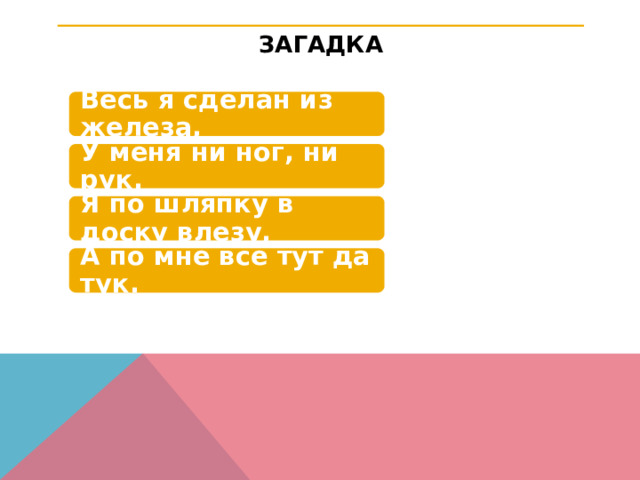 ЗАГАДКА Весь я сделан из железа, У меня ни ног, ни рук. Я по шляпку в доску влезу, А по мне всё тут да тук. 