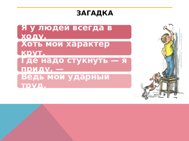 ЗАГАДКА Я у людей всегда в ходу, Хоть мой характер крут. Где надо стукнуть — я приду, — Ведь мой ударный труд. 