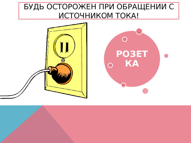 Будь осторожен при обращении с источником тока! РОЗЕТКА 