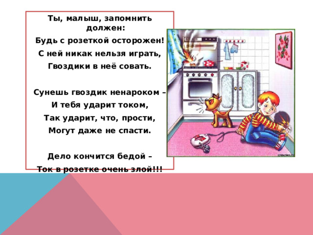 Ты, малыш, запомнить должен: Будь с розеткой осторожен! С ней никак нельзя играть, Гвоздики в неё совать.  Сунешь гвоздик ненароком – И тебя ударит током, Так ударит, что, прости, Могут даже не спасти.  Дело кончится бедой – Ток в розетке очень злой!!! 