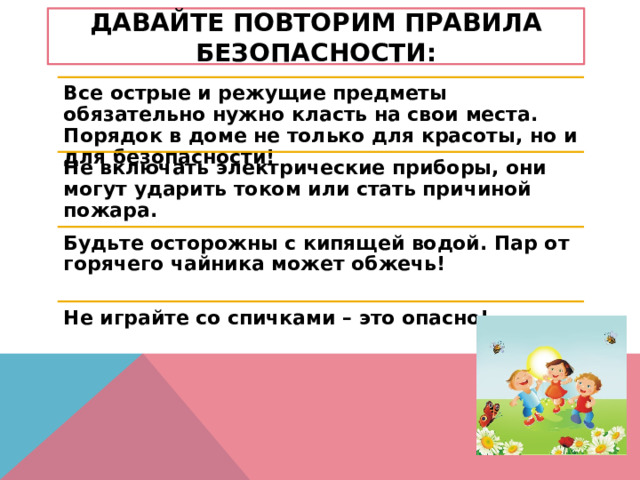 давайте повторим правила безопасности: Все острые и режущие предметы обязательно нужно класть на свои места. Порядок в доме не только для красоты, но и для безопасности! Не включать электрические приборы, они могут ударить током или стать причиной пожара. Будьте осторожны с кипящей водой. Пар от горячего чайника может обжечь! Не играйте со спичками – это опасно! 