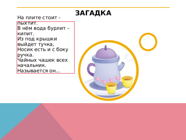 ЗАГАДКА На плите стоит - пыхтит.  В нём вода бурлит – кипит.  Из под крышки выйдет тучка,  Носик есть и с боку ручка.  Чайных чашек всех начальник.  Называется он…  