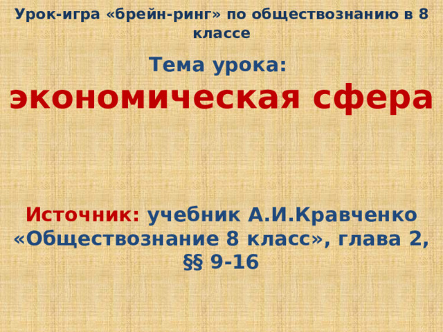 Урок-игра «брейн-ринг» по обществознанию в 8 классе  Тема урока: экономическая сфера  Источник: учебник А.И.Кравченко «Обществознание 8 класс», глава 2, §§ 9-16 