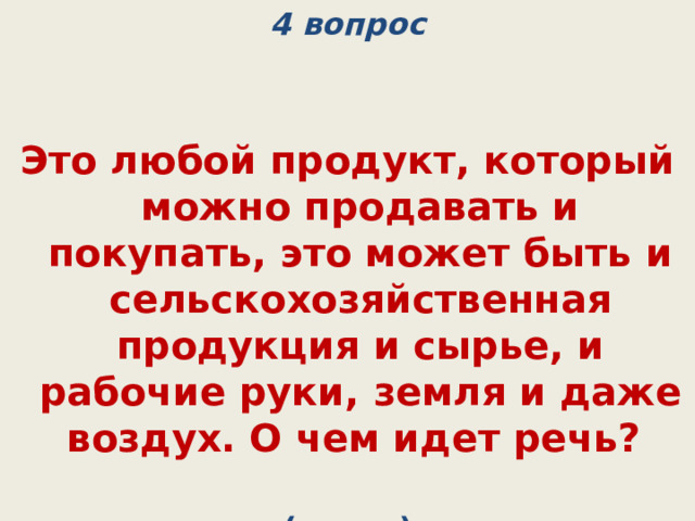 4 вопрос   Это любой продукт, который можно продавать и покупать, это может быть и сельскохозяйственная продукция и сырье, и рабочие руки, земля и даже воздух. О чем идет речь? (товар) 
