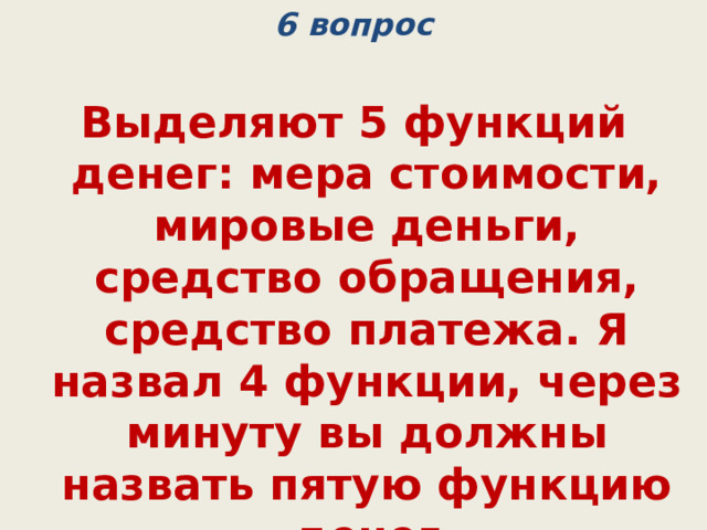 6 вопрос Выделяют 5 функций денег: мера стоимости, мировые деньги, средство обращения, средство платежа. Я назвал 4 функции, через минуту вы должны назвать пятую функцию денег  (средство накопления) 