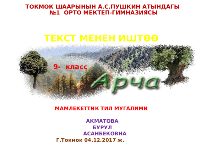 ТОКМОК ШААРЫНЫН А.С.ПУШКИН АТЫНДАГЫ  №1 ОРТО МЕКТЕП-ГИМНАЗИЯСЫ ТЕКСТ МЕНЕН ИШТѲѲ               МАМЛЕКЕТТИК ТИЛ МУГАЛИМИ   АКМАТОВА  БУРУЛ  АСАНБЕКОВНА Г.Токмок 04.12.2017 ж.    9- класс 