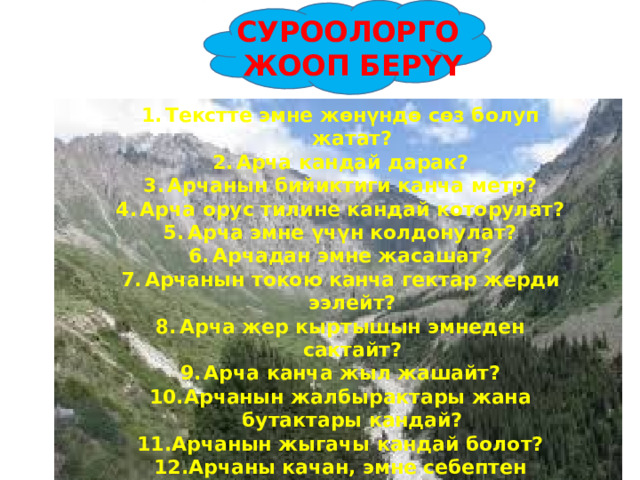 СУРООЛОРГО  ЖООП БЕР YY Текстте эмне жөнүндө сөз болуп жатат? Арча кандай дарак? Арчанын бийиктиги канча метр? Арча орус тилине кандай которулат? Арча эмне үчүн колдонулат? Арчадан эмне жасашат? Арчанын токою канча гектар жерди ээлейт? Арча жер кыртышын эмнеден сактайт? Арча канча жыл жашайт? Арчанын жалбырактары жана бутактары кандай? Арчанын жыгачы кандай болот? Арчаны качан, эмне себептен түтөтөт?   