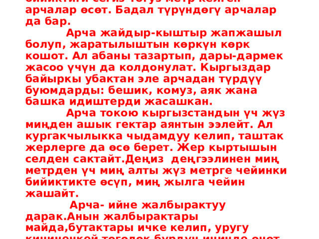  Арча – жыттуу, пайдалуу дарак Түштүктө, Түркстан кырка тоолорунда, бийиктиги сегиз-тогуз метр келген арчалар өсөт. Бадал түрүндөгү арчалар да бар.  Арча жайдыр-кыштыр жапжашыл болуп, жаратылыштын көркүн көрк кошот. Ал абаны тазартып, дары-дармек жасоо үчүн да колдонулат. Кыргыздар байыркы убактан эле арчадан түрдүү буюмдарды: бешик, комуз, аяк жана башка идиштерди жасашкан.  Арча токою кыргызстандын үч жүз миңден ашык гектар аянтын ээлейт. Ал кургакчылыкка чыдамдуу келип, таштак жерлерге да өсө берет. Жер кыртышын селден сактайт.Деңиз деңгээлинен миң метрден үч миң алты жүз метрге чейинки бийиктикте өсүп, миң жылга чейин жашайт.  Арча- ийне жалбырактуу дарак.Анын жалбырактары майда,бутактары ичке келип, уругу кичиненкей тоголок бүрдүн ичинде өнөт да, күзүндө бышат. Арча жыгачы катуу жана бекем болот. 
