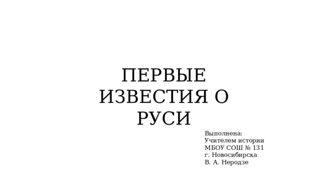 ПЕРВЫЕ ИЗВЕСТИЯ О РУСИ Выполнена: Учителем истории МБОУ СОШ № 131 г. Новосибирска В. А. Неродзе  