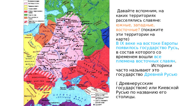  Давайте вспомним, на каких территориях расселялись славяне: южные, западные, восточные? (покажите эти территории на карте) В IX веке на востоке Европы появилось государство Русь , в состав которого со временем вошли все племена восточных славян . Историки часто называют это государство Древней Русью ( Древнерусским государством) или Киевской Русью по названию его столицы. 