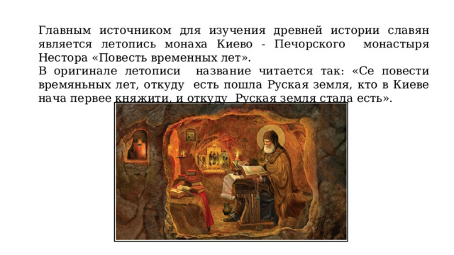 Главным источником для изучения древней истории славян является летопись монаха Киево - Печорского монастыря Нестора «Повесть временных лет». В оригинале летописи название читается так: «Се повести времяньных лет, откуду есть пошла Руская земля, кто в Киеве нача первее княжити, и откуду Руская земля стала есть».  