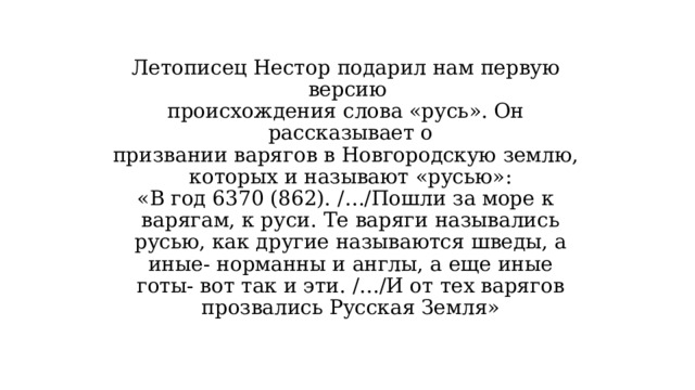 Летописец Нестор подарил нам первую версию происхождения слова «русь». Он рассказывает о призвании варягов в Новгородскую землю, которых и называют «русью»: «В год 6370 (862). /…/Пошли за море к варягам, к руси. Те варяги назывались русью, как другие называются шведы, а иные- норманны и англы, а еще иные готы- вот так и эти. /…/И от тех варягов прозвались Русская Земля» 