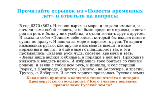 Прочитайте отрывок из «Повести временных лет» и ответьте на вопросы В год 6370 (862). Изгнали варяг за море, и не дали им дани, и начали сами собой владеть, и не было среди них правды, и встал род на род, и была у них усобица, и стали воевать друг с другом. И сказали себе: «Поищем себе князя, который бы владел нами и судил по праву». И пошли за море к варягам, к руси. Те варяги назывались русью, как другие назывались шведы, а иные норманны и англы, а ещё иные готландцы,-вот так и эти прозывались. Сказали руси чудь, словене, кривичи и весь: «Земля наша велика и обильна, а порядка в ней нет. Приходите княжить и владеть нами». И избрались трое братьев со своими родами, и взяли с собой всю русь, и пришли, и сел старший Рюрик, в Новгороде, а другой , Синеус,- на Белоозере, а третий, Трувор, -в Изборске. И от тех варягов прозвалась Русская земля. Какая дата принята в качестве точки отсчёта в истории Древнерусского государства ? Кого считают первыми правителями Русской земли? 