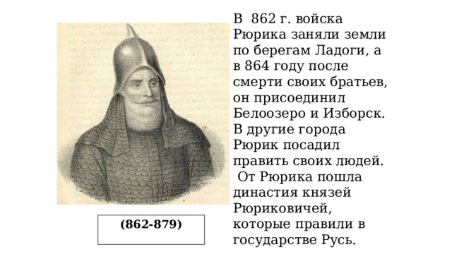 В 862 г. войска Рюрика заняли земли по берегам Ладоги, а в 864 году после смерти своих братьев, он присоединил Белоозеро и Изборск. В другие города Рюрик посадил править своих людей.  От Рюрика пошла династия князей Рюриковичей, которые правили в государстве Русь. (862-879) 