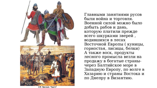   Главными занятиями русов были война и торговля.  Военной силой можно было добыть рабов и дань, которую платили прежде всего шкурками зверей , водившихся в лесах Восточной Европы ( куницы, горностая, лисицы, белки)  А также воск, продукты лесного промысла везли на продажу в богатые страны- через Балтийское море в Западную Европу, по волге в Хазарию и страны Востока и по Днепру в Византию. 