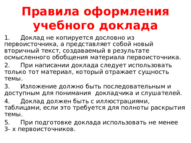 Правила оформления учебного доклада 1.  Доклад не копируется дословно из первоисточника, а представляет собой новый вторичный текст, создаваемый в результате осмысленного обобщения материала первоисточника. 2.  При написании доклада следует использовать только тот материал, который отражает сущность темы. 3.  Изложение должно быть последовательным и доступным для понимания докладчика и слушателей. 4.  Доклад должен быть с иллюстрациями, таблицами, если это требуется для полноты раскрытия темы. 5.  При подготовке доклада использовать не менее 3- х первоисточников. 