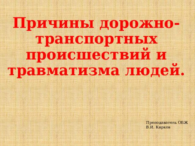 Причины дорожно-транспортных происшествий и травматизма людей. Преподаватель ОБЖ  В.И. Кирков 