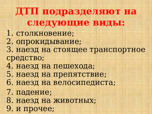 ДТП подразделяют на следующие виды:   1. столкновение;  2. опрокидывание;  3. наезд на стоящее транспортное средство;  4. наезд на пешехода;  5. наезд на препятствие;  6. наезд на велосипедиста;  7. падение;  8. наезд на животных;  9. и прочее;                                    