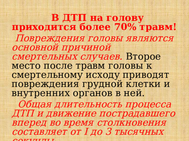  В ДТП на голову приходится более 70% травм!  Повреждения головы являются основной причиной смертельных случаев. Второе место после травм головы к смертельному исходу приводят повреждения грудной клетки и внутренних органов в ней.  Общая длительность процесса ДТП и движение пострадавшего вперед во время столкновения составляет от I до 3 тысячных секунды. 