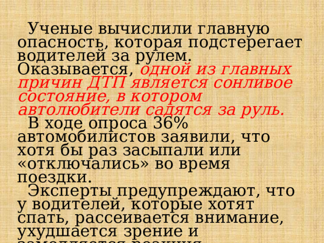  Ученые вычислили главную опасность, которая подстерегает водителей за рулем. Оказывается, одной из главных причин ДТП является сонливое состояние, в котором автолюбители садятся за руль.  В ходе опроса 36% автомобилистов заявили, что хотя бы раз засыпали или «отключались» во время поездки.  Эксперты предупреждают, что у водителей, которые хотят спать, рассеивается внимание, ухудшается зрение и замедляется реакция. Следовательно, и риск попасть в аварию из-за недосыпа резко повышается.   