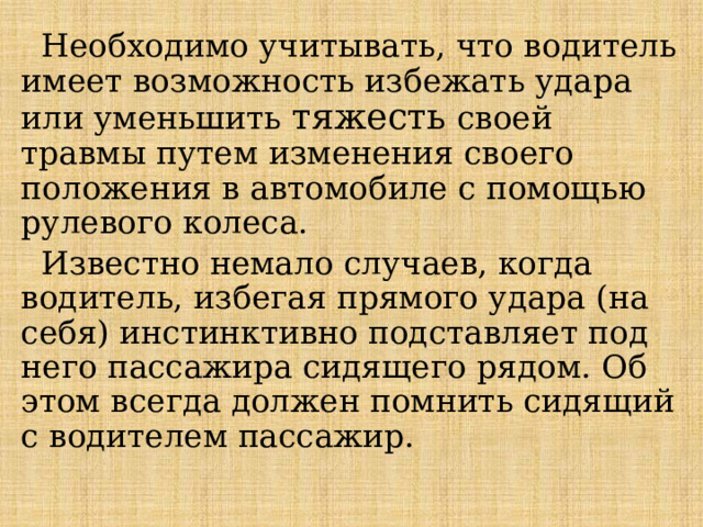 Необходимо учитывать, что водитель имеет возможность избежать удара или уменьшить тяжесть своей травмы путем изменения своего положения в автомобиле с помощью рулевого колеса.  Известно немало случаев, когда водитель, избегая прямого удара (на себя) инстинктивно подставляет под него пассажира сидящего рядом. Об этом всегда должен помнить сидящий с водителем пассажир. 
