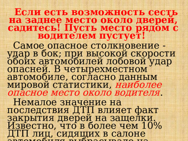  Если есть возможность сесть на заднее место около дверей, садитесь! Пусть место рядом с водителем пустует!  Самое опасное столкновение - удар в бок; при высокой скорости обоих автомобилей лобовой удар опасней. В четырехместном автомобиле, согласно данным мировой статистики, наиболее опасное место около водителя .  Немалое значение на последствия ДТП влияет факт закрытия дверей на защелки. Известно, что в более чем 10% ДТП лиц, сидящих в салоне автомобиля выбрасывало на дорогу, и они получали тяжелые травмы, в основном со смертельным исходом. 